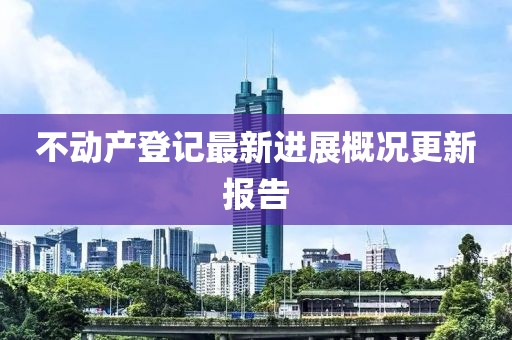 不動產(chǎn)登記最新進展概況更新報告