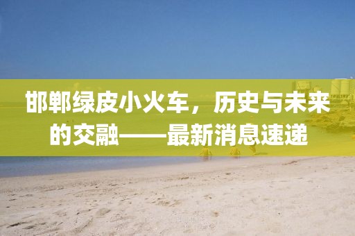 邯鄲綠皮小火車，歷史與未來的交融——最新消息速遞