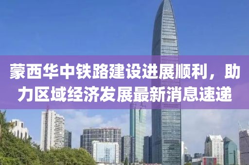 蒙西華中鐵路建設(shè)進(jìn)展順利，助力區(qū)域經(jīng)濟(jì)發(fā)展最新消息速遞
