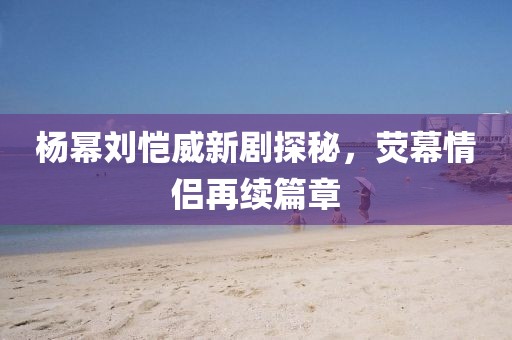 楊冪劉愷威新劇探秘，熒幕情侶再續(xù)篇章