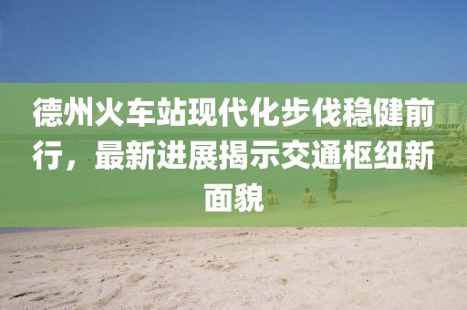 德州火車站現(xiàn)代化步伐穩(wěn)健前行，最新進展揭示交通樞紐新面貌