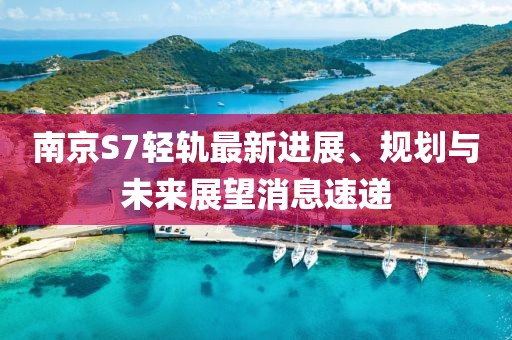 南京S7輕軌最新進(jìn)展、規(guī)劃與未來展望消息速遞