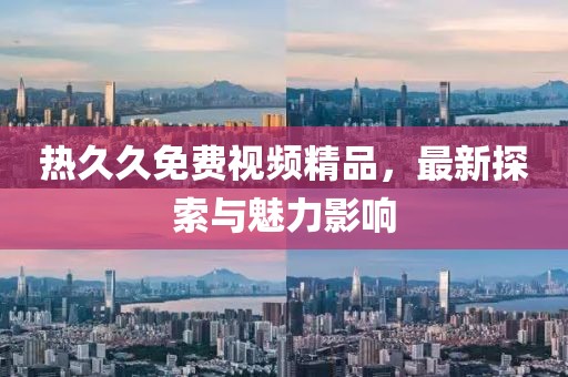 熱久久免費(fèi)視頻精品，最新探索與魅力影響