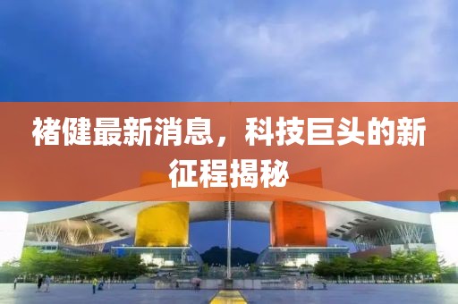 褚健最新消息，科技巨頭的新征程揭秘