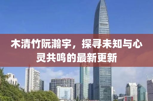 木清竹阮瀚宇，探尋未知與心靈共鳴的最新更新
