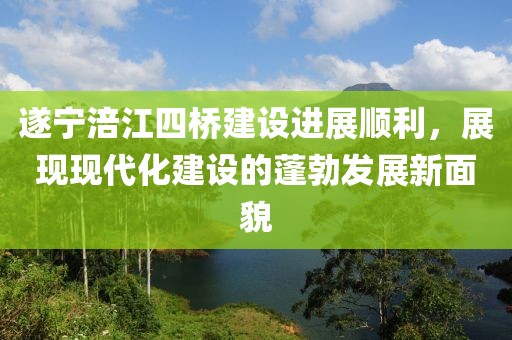 遂寧涪江四橋建設(shè)進展順利，展現(xiàn)現(xiàn)代化建設(shè)的蓬勃發(fā)展新面貌