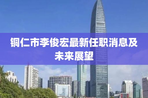 銅仁市李俊宏最新任職消息及未來展望