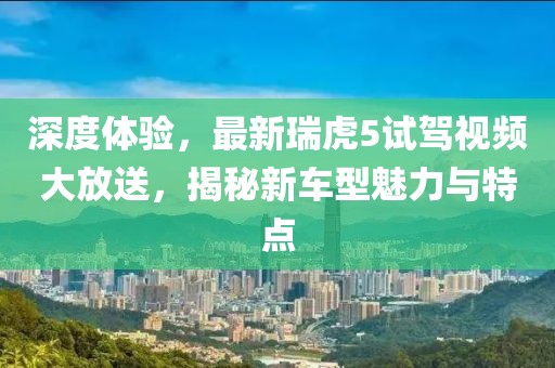 深度體驗(yàn)，最新瑞虎5試駕視頻大放送，揭秘新車型魅力與特點(diǎn)