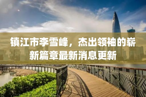 鎮(zhèn)江市李雪峰，杰出領(lǐng)袖的嶄新篇章最新消息更新