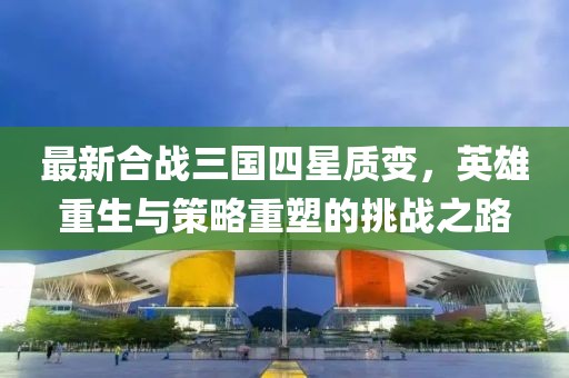 最新合戰(zhàn)三國四星質(zhì)變，英雄重生與策略重塑的挑戰(zhàn)之路