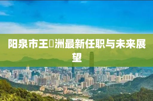 陽泉市王湜洲最新任職與未來展望
