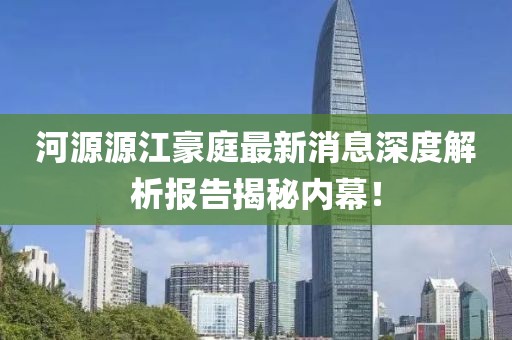 河源源江豪庭最新消息深度解析報告揭秘內(nèi)幕！