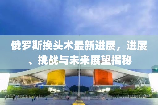 俄羅斯換頭術最新進展，進展、挑戰(zhàn)與未來展望揭秘