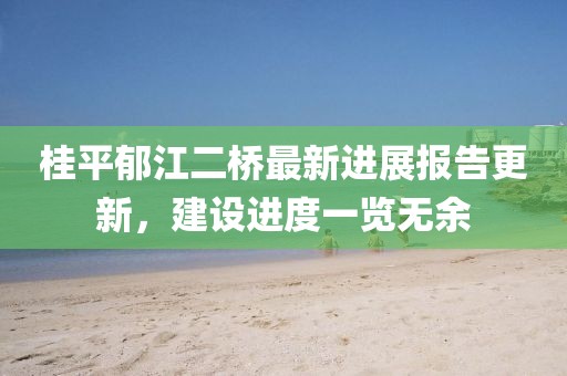 桂平郁江二橋最新進展報告更新，建設(shè)進度一覽無余
