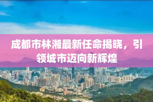 成都市林湘最新任命揭曉，引領(lǐng)城市邁向新輝煌