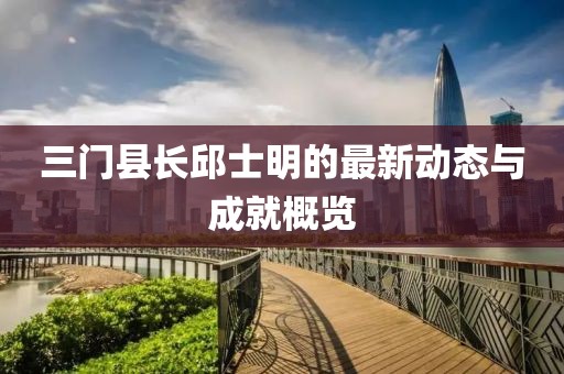 三門縣長邱士明的最新動態(tài)與成就概覽