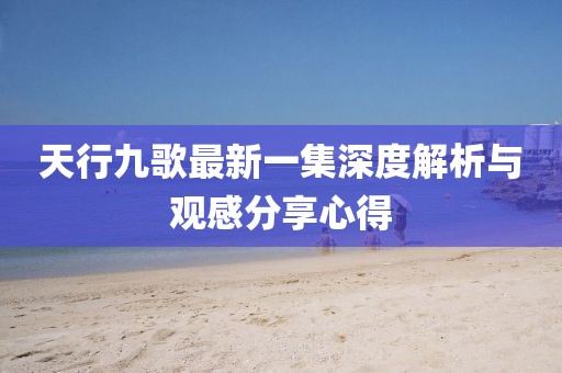 天行九歌最新一集深度解析與觀感分享心得