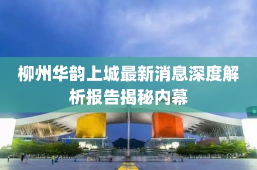 柳州華韻上城最新消息深度解析報告揭秘內(nèi)幕