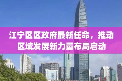江寧區(qū)區(qū)政府最新任命，推動區(qū)域發(fā)展新力量布局啟動