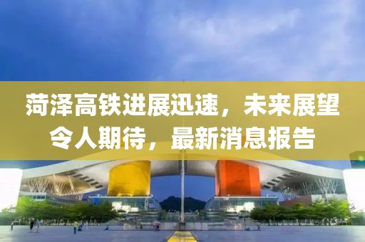 菏澤高鐵進展迅速，未來展望令人期待，最新消息報告