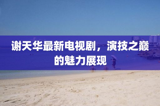 謝天華最新電視劇，演技之巔的魅力展現(xiàn)