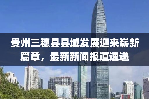貴州三穗縣縣域發(fā)展迎來嶄新篇章，最新新聞報(bào)道速遞