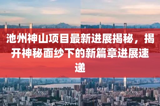 池州神山項(xiàng)目最新進(jìn)展揭秘，揭開神秘面紗下的新篇章進(jìn)展速遞