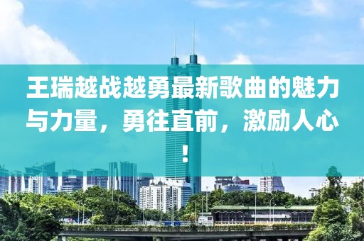 王瑞越戰(zhàn)越勇最新歌曲的魅力與力量，勇往直前，激勵(lì)人心！