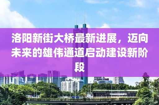 洛陽新街大橋最新進(jìn)展，邁向未來的雄偉通道啟動建設(shè)新階段