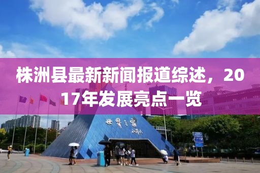 株洲縣最新新聞報(bào)道綜述，2017年發(fā)展亮點(diǎn)一覽