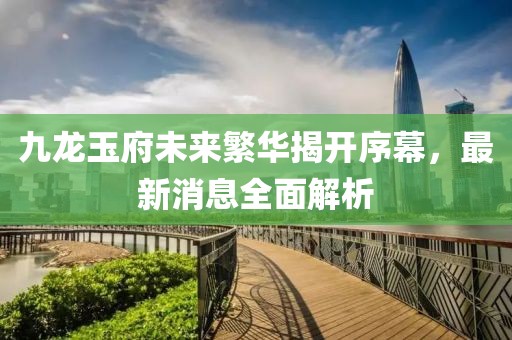 九龍玉府未來(lái)繁華揭開序幕，最新消息全面解析