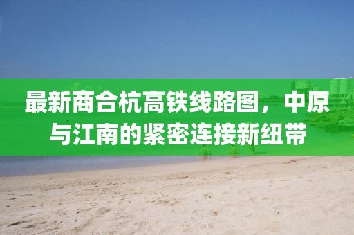 最新商合杭高鐵線路圖，中原與江南的緊密連接新紐帶