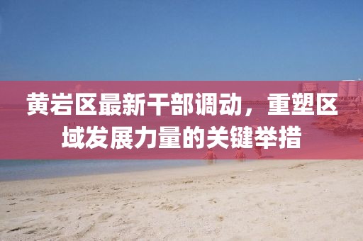 黃巖區(qū)最新干部調(diào)動，重塑區(qū)域發(fā)展力量的關(guān)鍵舉措