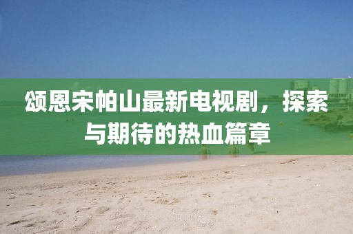 頌恩宋帕山最新電視劇，探索與期待的熱血篇章