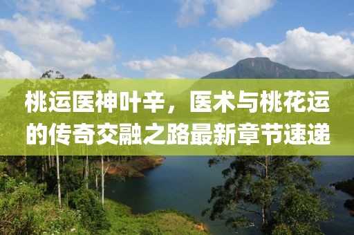桃運(yùn)醫(yī)神葉辛，醫(yī)術(shù)與桃花運(yùn)的傳奇交融之路最新章節(jié)速遞