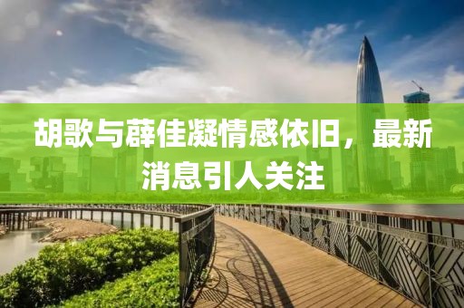 胡歌與薜佳凝情感依舊，最新消息引人關(guān)注
