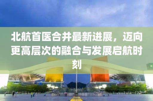 北航首醫(yī)合并最新進(jìn)展，邁向更高層次的融合與發(fā)展啟航時(shí)刻