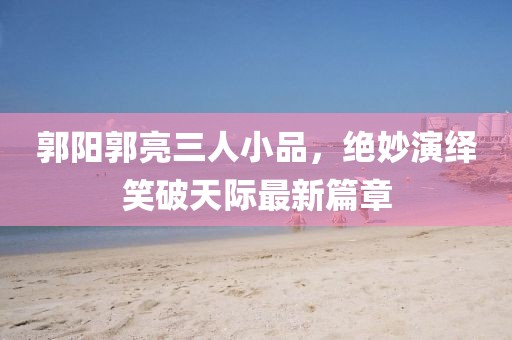 郭陽(yáng)郭亮三人小品，絕妙演繹笑破天際最新篇章