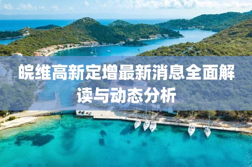 皖維高新定增最新消息全面解讀與動(dòng)態(tài)分析