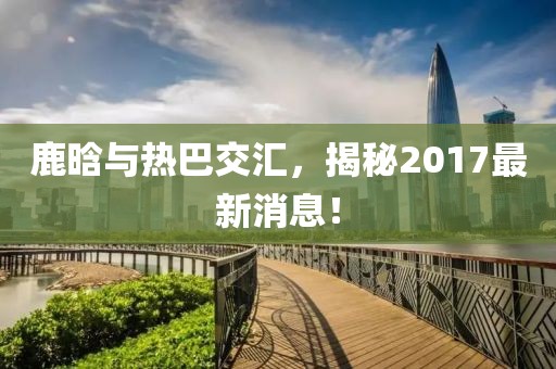 鹿晗與熱巴交匯，揭秘2017最新消息！