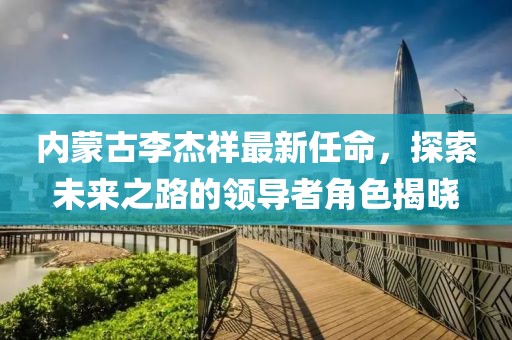 內(nèi)蒙古李杰祥最新任命，探索未來之路的領(lǐng)導(dǎo)者角色揭曉