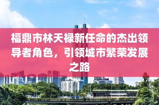 福鼎市林天祿新任命的杰出領(lǐng)導(dǎo)者角色，引領(lǐng)城市繁榮發(fā)展之路