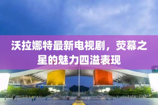 沃拉娜特最新電視劇，熒幕之星的魅力四溢表現(xiàn)