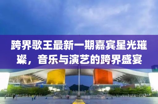跨界歌王最新一期嘉賓星光璀璨，音樂與演藝的跨界盛宴