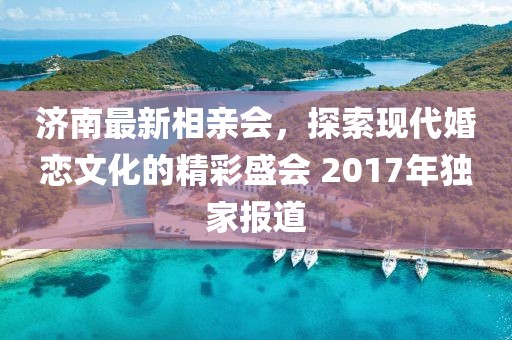 濟南最新相親會，探索現(xiàn)代婚戀文化的精彩盛會 2017年獨家報道