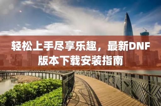 輕松上手盡享樂趣，最新DNF版本下載安裝指南