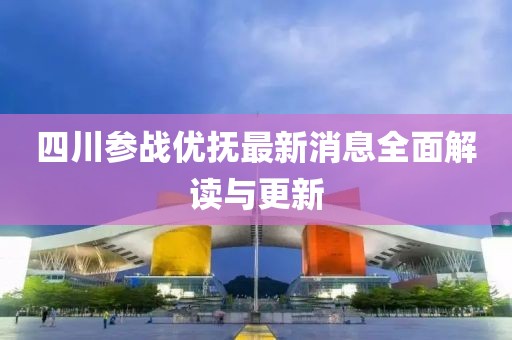 四川參戰(zhàn)優(yōu)撫最新消息全面解讀與更新