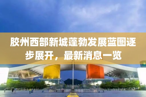 膠州西部新城蓬勃發(fā)展藍圖逐步展開，最新消息一覽