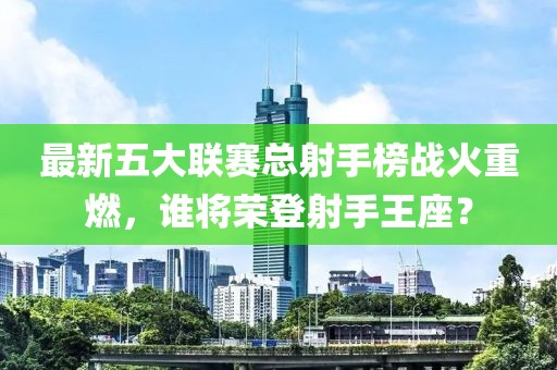 最新五大聯(lián)賽總射手榜戰(zhàn)火重燃，誰將榮登射手王座？