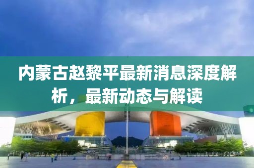 內(nèi)蒙古趙黎平最新消息深度解析，最新動(dòng)態(tài)與解讀